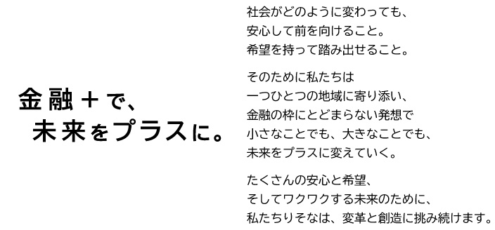 金融＋で、未来をプラスに。社会がどのように変わっても、安心して前を向けること。希望を持って踏み出せること。そのために私たちは一つひとつの地域に寄り添い、金融の枠にとどまらない発想で小さなことでも、大きなことでも、未来をプラスに変えていく。たくさんの安心と希望、そしてワクワクする未来のために、私たちりそなは、変革と創造に挑み続けます。