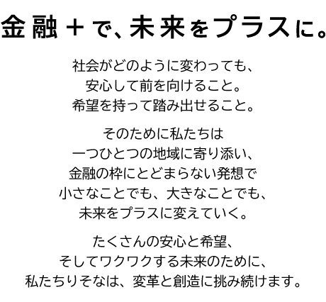 金融＋で、未来をプラスに。社会がどのように変わっても、安心して前を向けること。希望を持って踏み出せること。そのために私たちは一つひとつの地域に寄り添い、金融の枠にとどまらない発想で小さなことでも、大きなことでも、未来をプラスに変えていく。たくさんの安心と希望、そしてワクワクする未来のために、私たちりそなは、変革と創造に挑み続けます。