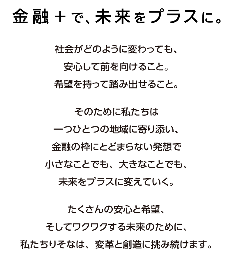 金融＋で、未来をプラスに。社会がどのように変わっても、安心して前を向けること。希望を持って踏み出せること。そのために私たちは一つひとつの地域に寄り添い、金融の枠にとどまらない発想で小さなことでも、大きなことでも、未来をプラスに変えていく。たくさんの安心と希望、そしてワクワクする未来のために、私たちりそなは、変革と創造に挑み続けます。