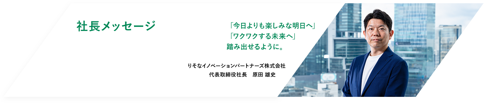 社長メッセージ　「今日よりも楽しみな明日へ」「ワクワクする未来へ」踏み出せるように。　りそなイノベーションパートナーズ株式会社　代表取締役社長　原田 雄史