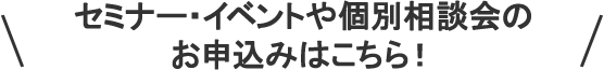 セミナー・イベント一覧や個別相談会のお申込みはこちら！